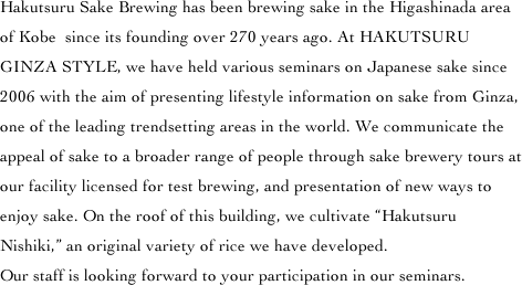 Hakutsuru Sake Brewing has been brewing sake in the Higashinada area of Kobe? since its founding over 270 years ago. At HAKUTSURU GINZA STYLE, we have held various seminars on Japanese sake since 2006 with the aim of presenting lifestyle information on sake from Ginza, one of the leading trendsetting areas in the world. We communicate the appeal of sake to a broader range of people through sake brewery tours at our facility licensed for test brewing, and presentation of new ways to enjoy sake. On the roof of this building, we cultivate 