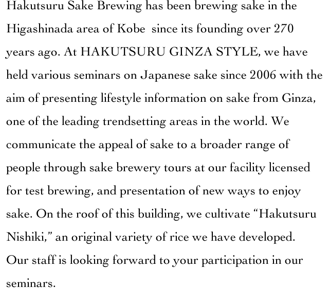 Hakutsuru Sake Brewing has been brewing sake in the Higashinada area of Kobe? since its founding over 270 years ago. At HAKUTSURU GINZA STYLE, we have held various seminars on Japanese sake since 2006 with the aim of presenting lifestyle information on sake from Ginza, one of the leading trendsetting areas in the world. We communicate the appeal of sake to a broader range of people through sake brewery tours at our facility licensed for test brewing, and presentation of new ways to enjoy sake. On the roof of this building, we cultivate 