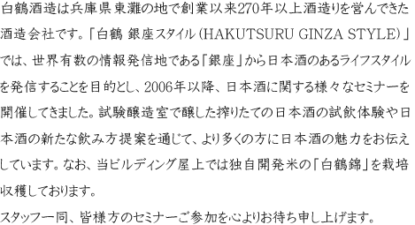 白鶴酒造は兵庫県東灘の地で創業以来270年以上酒造りを営んできた酒造会社です。「白鶴 銀座スタイル（HAKUTSURU GINZA STYLE）」では、世界有数の情報発信地である「銀座」から日本酒のあるライフスタイルを発信することを目的とし、2006年以降、日本酒に関する様々なセミナーを開催してきました。試験醸造の免許を持った施設での日本酒造り見学や日本酒の新たな飲み方提案を通して、より多くの方に日本酒の魅力をお伝えしています。なお、当ビルディング屋上では独自開発米の「白鶴錦」を栽培収穫しております。スタッフ一同、皆様方のセミナーご参加を心よりお待ち申し上げます。