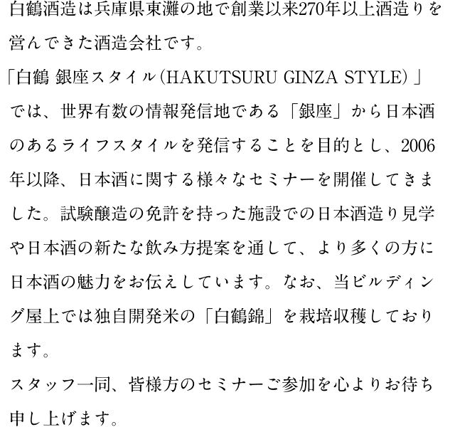 白鶴酒造は兵庫県東灘の地で創業以来270年以上酒造りを営んできた酒造会社です。「白鶴 銀座スタイル（HAKUTSURU GINZA STYLE）」では、世界有数の情報発信地である「銀座」から日本酒のあるライフスタイルを発信することを目的とし、2006年以降、日本酒に関する様々なセミナーを開催してきました。試験醸造の免許を持った施設での日本酒造り見学や日本酒の新たな飲み方提案を通して、より多くの方に日本酒の魅力をお伝えしています。なお、当ビルディング屋上では独自開発米の「白鶴錦」を栽培収穫しております。スタッフ一同、皆様方のセミナーご参加を心よりお待ち申し上げます。