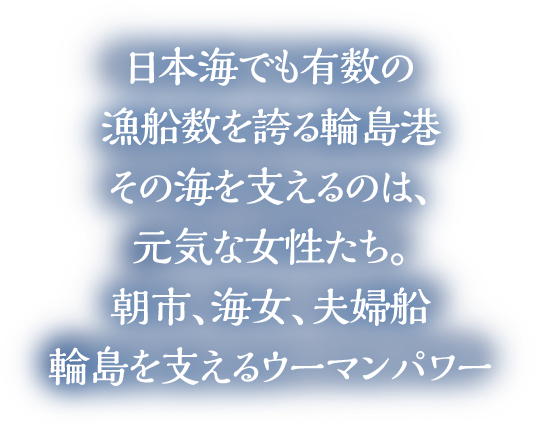 日本海でも有数の漁船数を誇る輪島港その海を支えるのは、元気な女性たち。朝市、海女、夫婦船輪島を支えるウーマンパワー