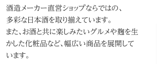 酒造メーカー直営ショップならではの、多彩な日本酒を取り揃えています。また、お酒と共に楽しみたいグルメや麹を生かした化粧品など、幅広い商品を展開しています。