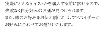 実際にどんなテイストかを購入する前に試せるので、失敗なく自分好みのお酒が見つけられます。また、味のお好みをお伝え頂ければ、アドバイザーがお好みに合わせてお選びいたします。