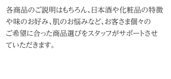 各商品のご説明はもちろん、日本酒や化粧品の特徴や味のお好み、肌のお悩みなど、お客さま個々のご希望に合った商品選びをスタッフがサポートさせていただきます。