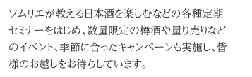 ソムリエが教える日本酒を楽しむなどの各種定期セミナーをはじめ、数量限定の樽酒や量り売りなどのイベント、季節に合ったキャンペーンも実施し、皆様のお越しをお待ちしています。