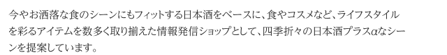 今やお洒落な食のシーンにもフィットする日本酒をベースに、食やコスメなど、ライフスタイルを彩るアイテムを数多く取り揃えた情報発信ショップとして、四季折々の日本酒プラスαなシーンを提案しています。