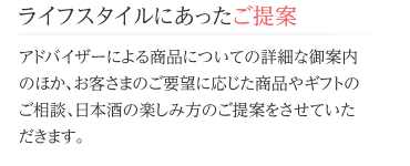 ライフスタイルにあったご提案 アドバイザーによる商品についての詳細な御案内のほか、お客さまのご要望に応じた商品やギフトのご相談、日本酒の楽しみ方のご提案をさせていただきます。