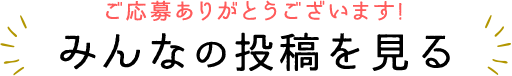 ご応募ありがとうございます!みんなの投稿を見る
