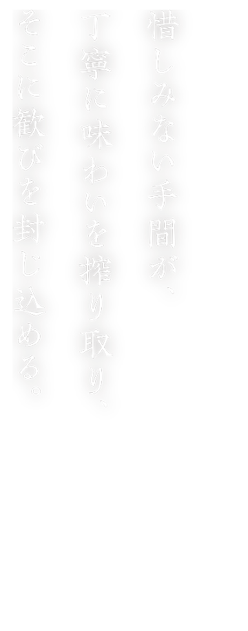 惜しみない手間が、丁寧に味わいを搾り取り、そこに歓びを封じ込める。