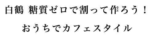 白鶴 糖質ゼロで割って作ろう！おうちでカフェスタイル