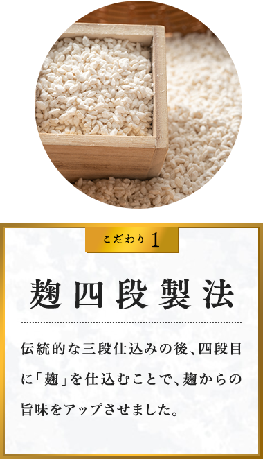 こだわり1 麹四段製法 伝統的な三段仕込みの後、四段目に「麹」を仕込むことで、麹からの旨味をアップさせました。