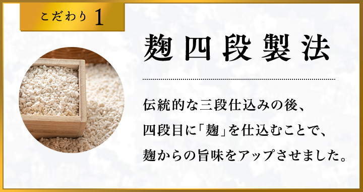 こだわり1 麹四段製法 伝統的な三段仕込みの後、四段目に「麹」を仕込むことで、麹からの旨味をアップさせました。