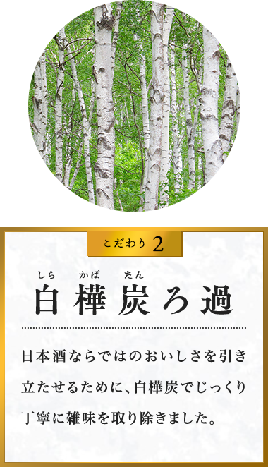 こだわり2 ?樺炭ろ過 日本酒ならではのおいしさを引き立たせるために、白樺炭でじっくり丁寧に雑味を取り除きました。