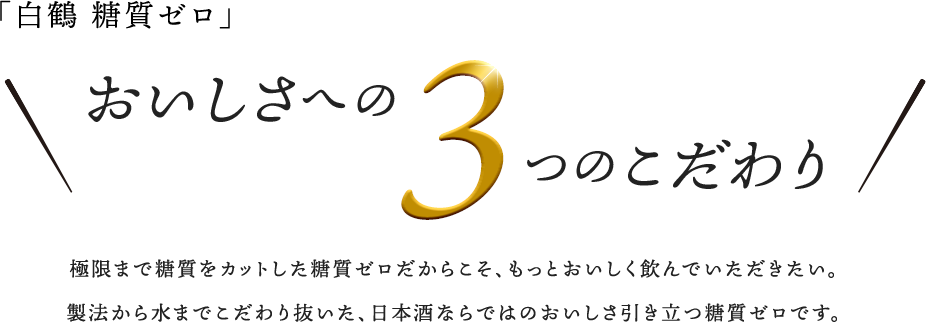 おいしさへの3つのこだわり 極限まで糖質をカットした糖質ゼロだからこそ、もっとおいしく飲んでいただきたい。製法から水までこだわり抜いた、日本酒ならではのおいしさ引き立つ糖質ゼロです。