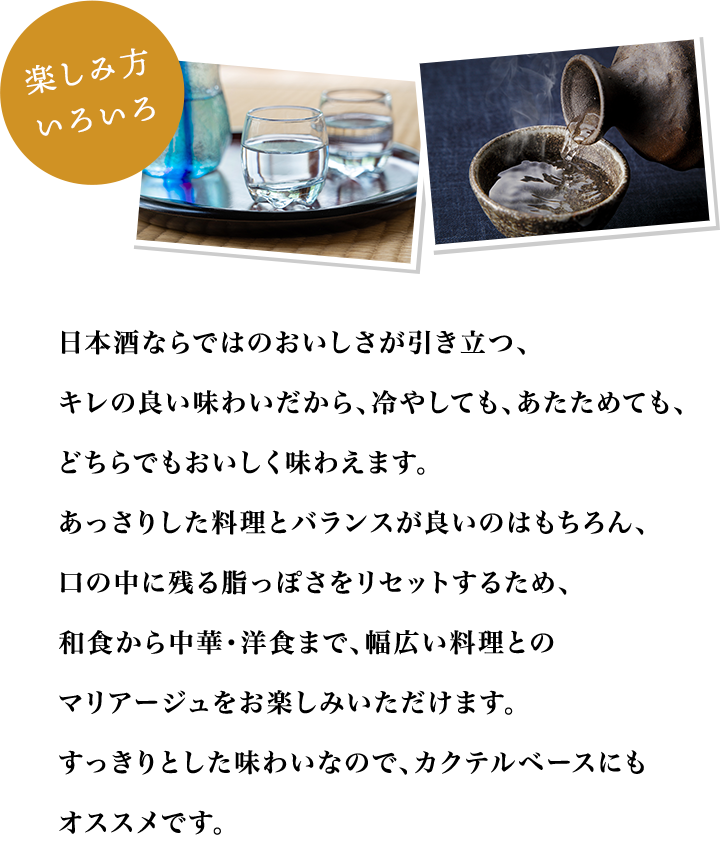 楽しみ方いろいろ　日本酒ならではのおいしさが引き立つ、キレの良い味わいだから、冷やしても、あたためても、どちらでもおいしく味わえます。あっさりした料理とバランスが良いのはもちろん、口の中に残る脂っぽさをリセットするため、和食から中華・洋食まで、幅広い料理とのマリアージュをお楽しみいただけます。すっきりとした味わいなので、カクテルベースにもオススメです。