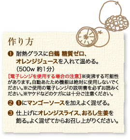 作り方：1.耐熱グラスに白鶴 糖質ゼロ、オレンジジュースを入れて温める。（500w 約1分）［電子レンジを使用する場合の注意］※突沸する可能性があります。自動あたため機能は絶対に使用しないでください。※ご使用の電子レンジの説明書を必ずお読みください。※ヤケドなどのケガには十分ご注意ください。2.1にマンゴーソースを加えよく混ぜる。3.仕上げにスライスオレンジ、おろし生姜を飾る。よく混ぜてからお召し上がりください。