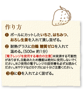 作り方：1.ボールにカットしたいちご、はちみつ、おろし生姜を入れて潰しまぜる。2.耐熱グラスに白鶴 糖質ゼロを入れて温める。（500w 約1分）［電子レンジを使用する場合の注意］※突沸する可能性があります。自動あたため機能は絶対に使用しないでください。※ご使用の電子レンジの説明書を必ずお読みください。※ヤケドなどのケガには十分ご注意ください。3.2に1を入れてよく混ぜる。