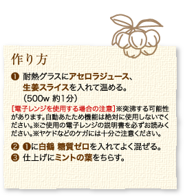 作り方：1.耐熱グラスにアセロラジュース、生姜スライスを入れて温める。（500w 約1分）［電子レンジを使用する場合の注意］※突沸する可能性があります。自動あたため機能は絶対に使用しないでください。※ご使用の電子レンジの説明書を必ずお読みください。※ヤケドなどのケガには十分ご注意ください。2.1に白鶴 糖質ゼロを入れてよく混ぜる。3.仕上げにミントの葉をちらす。