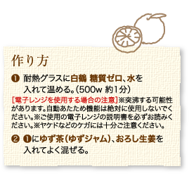 作り方：1.耐熱グラスに白鶴 糖質ゼロ、水を入れて温める。（500w 約1分）［電子レンジを使用する場合の注意］※突沸する可能性があります。自動あたため機能は絶対に使用しないでください。※ご使用の電子レンジの説明書を必ずお読みください。※ヤケドなどのケガには十分ご注意ください。2.1にゆずジャム（茶）、おろし生姜を入れてよく混ぜる。