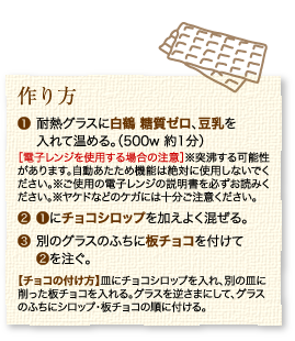 作り方：1.耐熱グラスに白鶴 糖質ゼロ、豆乳を入れて温める。（500w 約1分）［電子レンジを使用する場合の注意］※突沸する可能性があります。自動あたため機能は絶対に使用しないでください。※ご使用の電子レンジの説明書を必ずお読みください。※ヤケドなどのケガには十分ご注意ください。2.1にチョコシロップを加えよく混ぜる。3.別のグラスのふちに板チョコを付けて2を注ぐ。【チョコの付け方】皿にチョコシロップを入れ、別の皿に削った板チョコを入れる。グラスを逆さまにして、グラスのふちにシロップ・板チョコの順に付ける。
