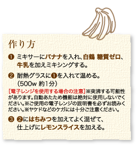 作り方：1.ミキサーにバナナを入れ、白鶴 糖質ゼロ、牛乳を加えミキシングする。2.耐熱グラスに1を入れて温める。（500w 約1分）［電子レンジを使用する場合の注意］※突沸する可能性があります。自動あたため機能は絶対に使用しないでください。※ご使用の電子レンジの説明書を必ずお読みください。※ヤケドなどのケガには十分ご注意ください。3.2にはちみつを加えてよく混ぜて、仕上げにレモンスライスを加える。