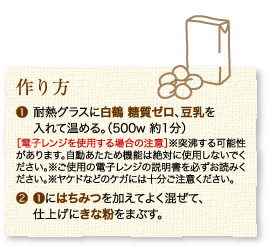 作り方：1.耐熱グラスに白鶴 糖質ゼロ、豆乳を入れて温める。（500w 約1分）［電子レンジを使用する場合の注意］※突沸する可能性があります。自動あたため機能は絶対に使用しないでください。※ご使用の電子レンジの説明書を必ずお読みください。※ヤケドなどのケガには十分ご注意ください。 2.1にはちみつを加えてよく混ぜて、仕上げにきな粉をまぶす。