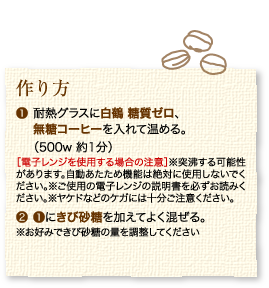 作り方：1.耐熱グラスに白鶴 糖質ゼロ、無糖コーヒーを入れて温める。（500w 約1分）［電子レンジを使用する場合の注意］※突沸する可能性があります。自動あたため機能は絶対に使用しないでください。※ご使用の電子レンジの説明書を必ずお読みください。※ヤケドなどのケガには十分ご注意ください。2.1にきび砂糖を加えてよく混ぜる。※お好みできび砂糖の量を調整してください