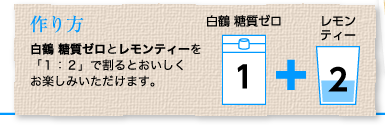 作り方：白鶴 糖質ゼロとレモンティーを「１：２」で割るとおいしくお楽しみいただけます。