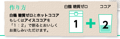 作り方：白鶴 糖質ゼロとホットココアもしくはアイスココアを「１：２」で割るとおいしくお楽しみいただけます。