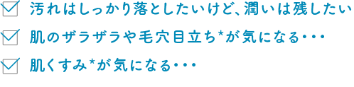 汚れはしっかり落としたいけど、潤いは残したい 肌のザラザラや毛穴目立ち*が気になる・・・肌くすみ*が気になる・・・