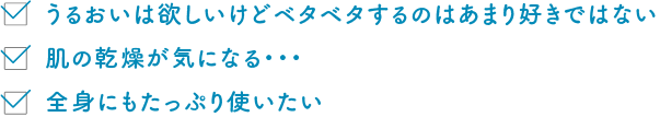 うるおいは欲しいけどベタベタするのはあまり好きではない 肌の乾燥が気になる・・・ 全身にもたっぷり使いたい