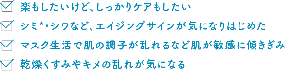 楽もしたいけど、しっかりケアもしたい シミ*・シワなど、エイジングサインが気になりはじめた マスク生活で肌の調子が乱れるなど肌が敏感に傾きぎみ 乾燥くすみやキメの乱れが気になる