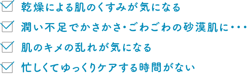 乾燥による肌のくすみが気になる 潤い不足でかさかさ・ごわごわの砂漠肌に・・・ 肌のキメの乱れが気になる 忙しくてゆっくりケアする時間がない