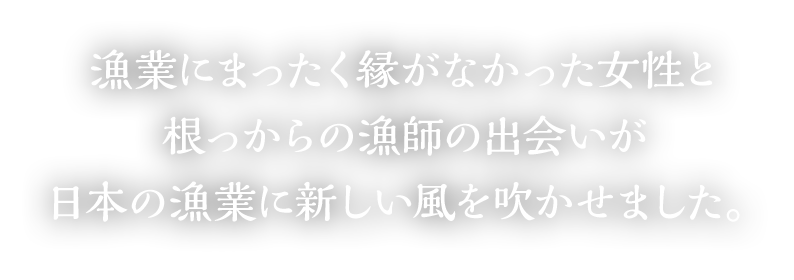 漁業にまったく縁がなかった女性と根っからの漁師の出会いが日本の漁業に新しい風を吹かせました。