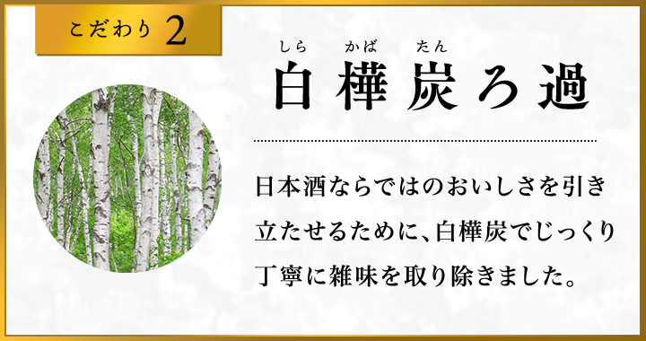 こだわり2 ?樺炭ろ過 日本酒ならではのおいしさを引き立たせるために、白樺炭でじっくり丁寧に雑味を取り除きました。