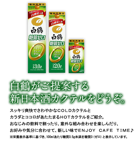 白鶴がご提案する新日本酒カクテルをどうぞ。　スッキリ爽快でさわやかなＣＯＬＤカクテルとカラダとココロがあたたまるＨＯＴカクテルをご紹介。おなじみの飲料で割ったり、意外な組み合わせを楽しんだり、お好みや気分に合わせて、新しい味でＥＮＪＯＹ ＣＡＦＥ ＴＩＭＥ♪　※栄養表示基準に基づき、100mlあたり糖質0.5g未満を糖質0（ゼロ）と表示しています。
